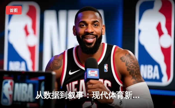 从数据到叙事：现代体育新闻如何重塑我们的观赛体验