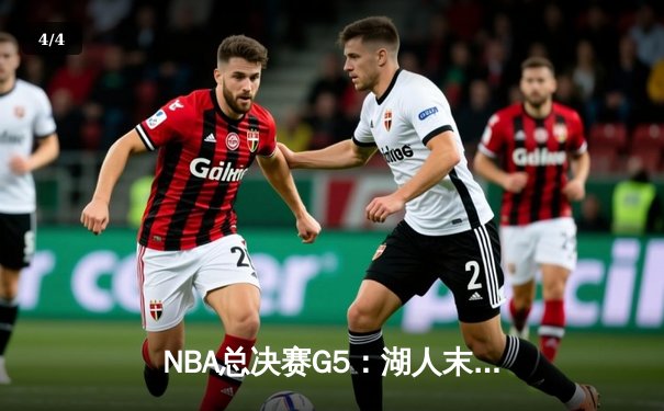 NBA总决赛G5：湖人末节逆转夺赛点，詹姆斯双20统治全场 - 4