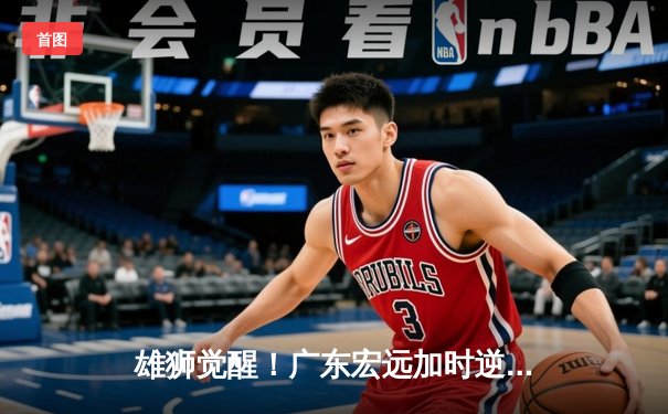 雄狮觉醒！广东宏远加时逆转辽宁，胡明轩35分创生涯新高