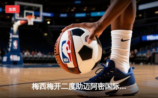 梅西梅开二度助迈阿密国际3-1逆转奥兰多城，豪取联赛三连胜