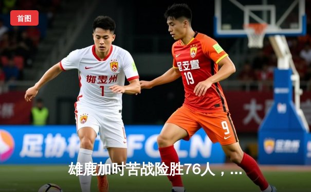 雄鹿加时苦战险胜76人，字母哥32+11+7主宰关键时刻