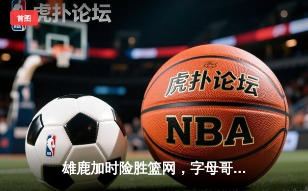 雄鹿加时险胜篮网，字母哥44+14+7主宰关键时刻