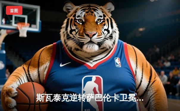 斯瓦泰克逆转萨巴伦卡卫冕法网，三连冠铸就红土新王朝