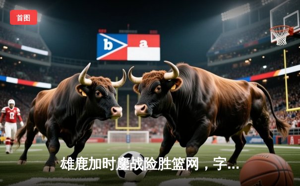 雄鹿加时鏖战险胜篮网，字母哥44分14篮板制霸内线